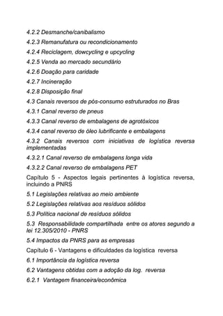 4.2.2 Desmanche/canibalismo
4.2.3 Remanufatura ou recondicionamento
4.2.4 Reciclagem, dowcycling e upcycling
4.2.5 Venda ao mercado secundário
4.2.6 Doação para caridade
4.2.7 Incineração
4.2.8 Disposição final
4.3 Canais reversos de pós-consumo estruturados no Bras
4.3.1 Canal reverso de pneus
4.3.3 Canal reverso de embalagens de agrotóxicos
4.3.4 canal reverso de óleo lubrificante e embalagens
4.3.2 Canais reversos com iniciativas de logística reversa
implementadas
4.3.2.1 Canal reverso de embalagens longa vida
4.3.2.2 Canal reverso de embalagens PET
Capítulo 5 - Aspectos legais pertinentes à logística reversa,
incluindo a PNRS
5.1 Legislações relativas ao meio ambiente
5.2 Legislações relativas aos resíduos sólidos
5.3 Política nacional de resíduos sólidos
5.3 Responsabilidade compartilhada entre os atores segundo a
lei 12.305/2010 - PNRS
5.4 Impactos da PNRS para as empresas
Capítulo 6 - Vantagens e dificuldades da logística reversa
6.1 Importância da logística reversa
6.2 Vantagens obtidas com a adoção da log. reversa
6.2.1 Vantagem financeira/econômica
 