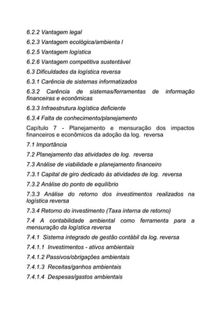 6.2.2 Vantagem legal
6.2.3 Vantagem ecológica/ambienta l
6.2.5 Vantagem logística
6.2.6 Vantagem competitiva sustentável
6.3 Dificuldades da logística reversa
6.3.1 Carência de sistemas informatizados
6.3.2 Carência de sistemas/ferramentas          de     informação
financeiras e econômicas
6.3.3 Infraestrutura logística deficiente
6.3.4 Falta de conhecimento/planejamento
Capítulo 7 - Planejamento e mensuração dos impactos
financeiros e econômicos da adoção da log. reversa
7.1 Importância
7.2 Planejamento das atividades de log. reversa
7.3 Análise de viabilidade e planejamento financeiro
7.3.1 Capital de giro dedicado às atividades de log. reversa
7.3.2 Análise do ponto de equilíbrio
7.3.3 Análise do retorno dos investimentos realizados na
logística reversa
7.3.4 Retorno do investimento (Taxa interna de retorno)
7.4 A contabilidade ambiental como ferramenta para a
mensuração da logística reversa
7.4.1 Sistema integrado de gestão contábil da log. reversa
7.4.1.1 Investimentos - ativos ambientais
7.4.1.2 Passivos/obrigações ambientais
7.4.1.3 Receitas/ganhos ambientais
7.4.1.4 Despesas/gastos ambientais
 