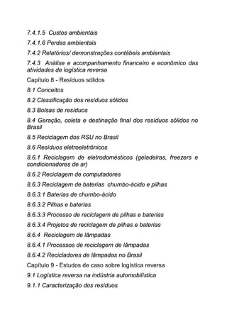 7.4.1.5 Custos ambientais
7.4.1.6 Perdas ambientais
7.4.2 Relatórios/ demonstrações contábeis ambientais
7.4.3 Análise e acompanhamento financeiro e econômico das
atividades de logística reversa
Capítulo 8 - Resíduos sólidos
8.1 Conceitos
8.2 Classificação dos resíduos sólidos
8.3 Bolsas de resíduos
8.4 Geração, coleta e destinação final dos resíduos sólidos no
Brasil
8.5 Reciclagem dos RSU no Brasil
8.6 Resíduos eletroeletrônicos
8.6.1 Reciclagem de eletrodomésticos (geladeiras, freezers e
condicionadores de ar)
8.6.2 Reciclagem de computadores
8.6.3 Reciclagem de baterias chumbo-ácido e pilhas
8.6.3.1 Baterias de chumbo-ácido
8.6.3.2 Pilhas e baterias
8.6.3.3 Processo de reciclagem de pilhas e baterias
8.6.3.4 Projetos de reciclagem de pilhas e baterias
8.6.4 Reciclagem de lâmpadas
8.6.4.1 Processos de reciclagem de lâmpadas
8.6.4.2 Recicladores de lâmpadas no Brasil
Capítulo 9 - Estudos de caso sobre logística reversa
9.1 Logística reversa na indústria automobilística
9.1.1 Caracterização dos resíduos
 