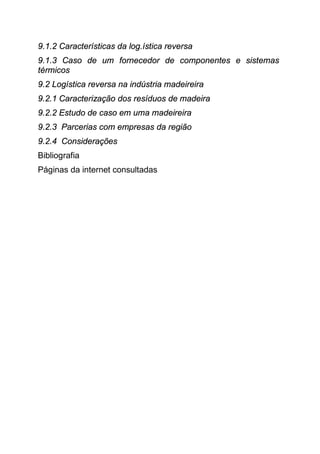 9.1.2 Características da log.ística reversa
9.1.3 Caso de um fornecedor de componentes e sistemas
térmicos
9.2 Logística reversa na indústria madeireira
9.2.1 Caracterização dos resíduos de madeira
9.2.2 Estudo de caso em uma madeireira
9.2.3 Parcerias com empresas da região
9.2.4 Considerações
Bibliografia
Páginas da internet consultadas
 