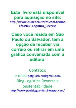 Este livro está disponível
 para aquisição no site:
http://www.clubedeautores.com.br/boo
       k/44969--Logistica_Reversa

Caso você resida em São
Paulo ou Salvador, tem a
  opção de receber via
correio ou retirar em uma
gráfica conveniada com a
         editora.

              Contatos:
   e-mail: patguarnieri@gmail.com
    Blog Logística Reversa e
       Sustentabilidade
http://www.patriciaguarnieri.blogspot.com/
 