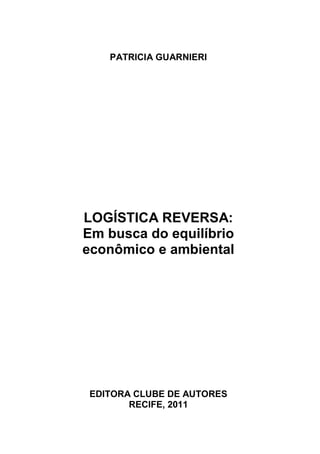PATRICIA GUARNIERI




LOGÍSTICA REVERSA:
Em busca do equilíbrio
econômico e ambiental




 EDITORA CLUBE DE AUTORES
        RECIFE, 2011
 