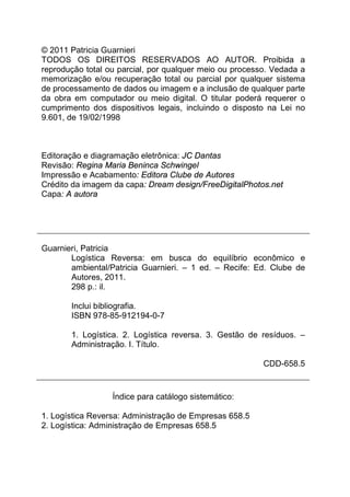 © 2011 Patricia Guarnieri
TODOS OS DIREITOS RESERVADOS AO AUTOR. Proibida a
reprodução total ou parcial, por qualquer meio ou processo. Vedada a
memorização e/ou recuperação total ou parcial por qualquer sistema
de processamento de dados ou imagem e a inclusão de qualquer parte
da obra em computador ou meio digital. O titular poderá requerer o
cumprimento dos dispositivos legais, incluindo o disposto na Lei no
9.601, de 19/02/1998



Editoração e diagramação eletrônica: JC Dantas
Revisão: Regina Maria Beninca Schwingel
Impressão e Acabamento: Editora Clube de Autores
Crédito da imagem da capa: Dream design/FreeDigitalPhotos.net
Capa: A autora




Guarnieri, Patricia
       Logística Reversa: em busca do equilíbrio econômico e
       ambiental/Patricia Guarnieri. – 1 ed. – Recife: Ed. Clube de
       Autores, 2011.
       298 p.: il.

       Inclui bibliografia.
       ISBN 978-85-912194-0-7

       1. Logística. 2. Logística reversa. 3. Gestão de resíduos. –
       Administração. I. Título.

                                                         CDD-658.5


                  Índice para catálogo sistemático:

1. Logística Reversa: Administração de Empresas 658.5
2. Logística: Administração de Empresas 658.5
 