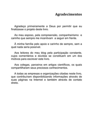 Agradecimentos


   Agradeço primeiramente a Deus por permitir que eu
finalizasse o projeto deste livro.

  Ao meu esposo, pela compreensão, companheirismo e
carinho que sempre me incentivam a seguir em frente.

  À minha família pelo apoio e carinho de sempre, sem a
qual nada seria possível.

   Aos leitores do meu blog pela participação constante,
cujos comentários e dúvidas se constituem em um dos
motivos para escrever este livro.

  Aos colegas, parceiros em artigos científicos, os quais
compartilharam seus preciosos conhecimentos.

   A todas as empresas e organizações citadas neste livro,
que contribuíram disponibilizando informações através de
suas páginas na Internet e também através de contato
direto.
 