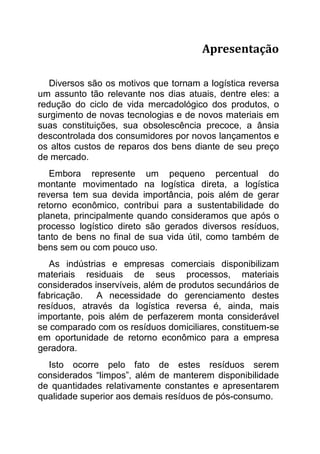 Apresentação

   Diversos são os motivos que tornam a logística reversa
um assunto tão relevante nos dias atuais, dentre eles: a
redução do ciclo de vida mercadológico dos produtos, o
surgimento de novas tecnologias e de novos materiais em
suas constituições, sua obsolescência precoce, a ânsia
descontrolada dos consumidores por novos lançamentos e
os altos custos de reparos dos bens diante de seu preço
de mercado.
   Embora represente um pequeno percentual do
montante movimentado na logística direta, a logística
reversa tem sua devida importância, pois além de gerar
retorno econômico, contribui para a sustentabilidade do
planeta, principalmente quando consideramos que após o
processo logístico direto são gerados diversos resíduos,
tanto de bens no final de sua vida útil, como também de
bens sem ou com pouco uso.
   As indústrias e empresas comerciais disponibilizam
materiais residuais de seus processos, materiais
considerados inservíveis, além de produtos secundários de
fabricação.   A necessidade do gerenciamento destes
resíduos, através da logística reversa é, ainda, mais
importante, pois além de perfazerem monta considerável
se comparado com os resíduos domiciliares, constituem-se
em oportunidade de retorno econômico para a empresa
geradora.
  Isto ocorre pelo fato de estes resíduos serem
considerados “limpos”, além de manterem disponibilidade
de quantidades relativamente constantes e apresentarem
qualidade superior aos demais resíduos de pós-consumo.
 