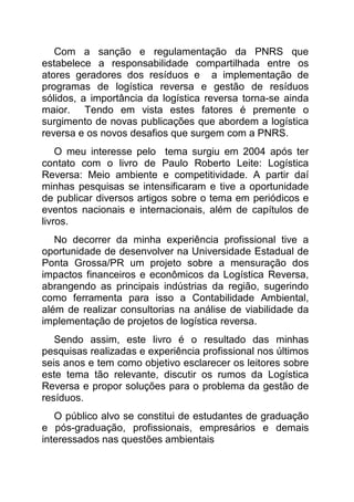 Com a sanção e regulamentação da PNRS que
estabelece a responsabilidade compartilhada entre os
atores geradores dos resíduos e a implementação de
programas de logística reversa e gestão de resíduos
sólidos, a importância da logística reversa torna-se ainda
maior. Tendo em vista estes fatores é premente o
surgimento de novas publicações que abordem a logística
reversa e os novos desafios que surgem com a PNRS.
    O meu interesse pelo tema surgiu em 2004 após ter
contato com o livro de Paulo Roberto Leite: Logística
Reversa: Meio ambiente e competitividade. A partir daí
minhas pesquisas se intensificaram e tive a oportunidade
de publicar diversos artigos sobre o tema em periódicos e
eventos nacionais e internacionais, além de capítulos de
livros.
   No decorrer da minha experiência profissional tive a
oportunidade de desenvolver na Universidade Estadual de
Ponta Grossa/PR um projeto sobre a mensuração dos
impactos financeiros e econômicos da Logística Reversa,
abrangendo as principais indústrias da região, sugerindo
como ferramenta para isso a Contabilidade Ambiental,
além de realizar consultorias na análise de viabilidade da
implementação de projetos de logística reversa.
   Sendo assim, este livro é o resultado das minhas
pesquisas realizadas e experiência profissional nos últimos
seis anos e tem como objetivo esclarecer os leitores sobre
este tema tão relevante, discutir os rumos da Logística
Reversa e propor soluções para o problema da gestão de
resíduos.
   O público alvo se constitui de estudantes de graduação
e pós-graduação, profissionais, empresários e demais
interessados nas questões ambientais
 