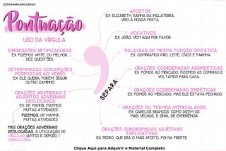 EXPRESSÕES RETIFICADORAS
EX. FIZEMOS VINTE, OU MELHOR,
DEZ QUESTÕES.
APOSTOS
EX. ELIZABETH, RAINHA DA INGLATERRA,
VEIO A NOSSA FESTA.
VOCATIVOS
EX. JOÃO, VEM AQUI POR FAVOR.
PALAVRAS DE MESMA FUNÇÃO SINTÁTICA
EX. COMPRAMOS PÃO, LEITE, OVOS E FARINHA.
ORAÇÕES COORDENADAS SINDÉTICAS
EX. FOMOS AO MERCADO, MAS ELE ESTAVA FECHADO
ORAÇÕES OU TERMOS INTERCALADOS
EX. CABELOS BRANCOS, COMO DIZEM OS
MAIS VELHOS, É SINAL DE EXPERIÊNCIA
ORAÇÕES SUBORDINADAS ADJETIVAS
EXPLICATIVAS
EX. PEDRO, QUE ERA O MAIS AFOITO, FOI NA FRENTE.
ORAÇÕES COORDENADAS ASSINDÉTICAS
EX. FOMOS AO MERCADO, FIZEMOS AS COMPRAS E
VOLTAMOS PARA CASA.
DETERMINADAS CONJUNÇÕES
POSPOSTAS AO VERBO
EX. ELE QUERIA, PORÉM, SEGUIR
OUTRO CAMINHO.
ORAÇÕES ADVERBIAIS E
ADJUNTOS ADVERBIAIS
DESLOCADOS
EX. DE MANHÃ, FIZEMOS
MUITAS ATIVIDADES
FIZEMOS, DE MANHÃ,
MUITAS ATIVIDADES
NAS ORAÇÕES ADVERBIAIS
DESLOCADAS, A UTILIZAÇÃO DE
VÍRGULAS (ANTES E DEPOIS) É
OBRIGATÓRIA.
USO DA VÍRGULA
S
E
P
A
R
A
Clique Aqui para Adquirir o Material Completo
 