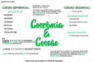 SEQUÊNCIA LÓGICA DAS
IDEIAS DE UM TEXTO
UTILIZAR A ARGUMENTAÇÃO, DE MODO
QUE, CADA INFORMAÇÃO APRESENTADA
NÃO SE OPONHA A OUTRA CITADA
ANTERIORMENTE
UTILIZAR BEM OS ELEMENTOS COESIVOS (PRONOMES,
PREPOSIÇÕES, CONJUNÇÕES, SUBSTANTIVOS E ETC.)
DE MODO A FACILITAR O ENTENDIMENTO E SEM
REPETIÇÕES DESNECESSÁRIAS
EX.
O BRASIL É UM PAÍS RICO EM RECURSOS
MINERAIS. NO BRASIL, PODEMOS ENCONTRAR
MINERAIS EM ABUNDÂNCIA.
O BRASIL É UM PAÍS RICO EM RECURSOS MINERAIS.
AQUI PODEMOS ENCONTRÁ-LOS EM ABUNDÂNCIA
UTILIZA-SE DE:
COESÃO REFERENCIAL
PRONOMES
SINÔNIMOS
ADVÉRBIOS
EPÍTETOS
METONÍMIA
TERMO-SÍNTESE
UTILIZA-SE DE :
COESÃO SEQUENCIAL
CONJUNÇÕES
PALAVRAS DENOTATIVAS
ADVÉRBIOS
ELEMENTOS CONECTIVOS
GANCHOS SEMÂNTICOS
ANTECIPAÇÃO/ RETOMADA
Clique Aqui para Adquirir o Material Completo
 