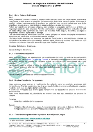 Processo de Negócio e Visão de Uso do Sistema
                            Gestão Empresarial | GO UP



2.4.1   Gerar Cotação de Compra
2.4.2
Neste processo é realizado o registro da negociação efetuada junto aos fornecedores na forma de
cotações de preços, prazos e condições de pagamentos. Com base nas solicitações de compra, é
possível realizar o agrupamento de produtos ou materiais com mesmo código para uma única
cotação de preços, prazos e condições de pagamento junto a cada fornecedor.
Podem ser registradas diversas cotações, para análise e aprovação, conforme os critérios de
negociação adotados pela empresa. Permite a consulta às cotações anteriores efetuadas no ERP.
Em cada cotação são registrados os valores de impostos, frete, seguro, descontos, condição de
pagamento, parcelas e previsão de entrega.
Com base nas cotações aprovadas é possível fazer a geração das ordens de compra individuais ou
agrupadas por fornecedor, conforme as datas de entrega.
Uma negociação detalhada no momento da cotação, onde todas as informações da compra são
previamente fechadas com o fornecedor, permite gerar ordens de compra com todos os pré-
requisitos necessários a geração automática da nota fiscal de entrada.

Entradas: Solicitações de compra.

Saídas: Cotações de compra.

2.4.3   Selecionar Fornecedores

Neste processo devem ser selecionados os fornecedores utilizando os critérios de atendimento
mencionado no item Gerar Cotação de Compra e efetuado o relacionamento entre cotação e
fornecedor, sendo por padrão de mercado utilizar no mínimo três fornecedores para cada
cotação.
Na sequência deve-se efetuar o envio das cotações a estes fornecedores mencionando um prazo
para retorno, utilizando a forma mais viável para cada fornecedor, e-mail, fax, etc.

Entradas: Cotações de compra.

Saídas: Cotações enviadas aos fornecedores selecionados.


2.4.4   Receber Cotação dos Fornecedores

Neste processo deve ocorrer o recebimento das cotações com as condições propostas pelo
fornecedor. Ao final do recebimento ou do prazo estabelecido devem ser analisadas as propostas
recebidas com suas condições de fornecimento.
A escolha do fornecedor que melhor pode atender deve ser baseada nos critérios mencionados
anteriormente.
Pode haver necessidade de justificativa da escolha caso não seja obedecido os critérios de
compra.

Entradas:
      Cotações recebidas de fornecedores.

Saídas:
       Cotações não selecionadas - desta forma encerrando o processo de Cotação de Compra.
       Cotação selecionada e encaminhada para geração da ordem de compra.


2.4.5   Visão sistêmica para atender o processo de Cotação de Compra

Suprimentos /Gestão de Compras/Cotação de Preço
Cotação de Compra (F410CEA)

Rua São Paulo, 825 – Bairro Victor Konder – CEP 89012-001 – Blumenau – SC                                   9
Fone 0xx47 3221-3300      Fax 0xx47 3340-0588 - e-mail: senior@senior.com.br –   http:www.senior.com.br
DVNS - Documento de Visão de Negócio e Sistêmica                                       Modelo: 21/02/2013
 