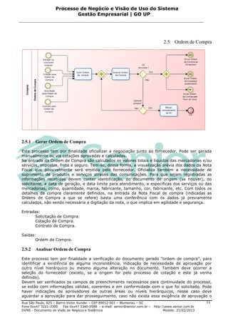 Processo de Negócio e Visão de Uso do Sistema
                            Gestão Empresarial | GO UP




                                                                                      2.5 Ordem de Compra




2.5.1   Gerar Ordem de Compra

Este processo tem por finalidade oficializar a negociação junto ao fornecedor. Pode ser gerada
manualmente ou via cotações aprovadas e calculadas.
Na entrada da Ordem de Compra são calculados os valores totais e líquidos das mercadorias e/ou
serviços, impostos, frete e seguro. Tem-se, dessa forma, a visualização prévia dos dados da Nota
Fiscal que possivelmente será emitida pelo fornecedor. Oficializa também a necessidade de
suprimento de produtos e serviços através das comunicações. Para que sejam registradas as
informações recebidas devem conter identificação, do documento de origem (se houver), do
solicitante, a data de geração, e data limite para atendimento, e específicas dos serviços ou das
mercadorias, como, quantidade, marca, fabricante, tamanho, cor, fabricante, etc. Com todos os
detalhes da compra claramente definidos, na entrada da Nota Fiscal de compra (indicadas as
Ordens de Compra a que se refere) basta uma conferência com os dados já previamente
calculados, não sendo necessária a digitação da nota, o que implica em agilidade e segurança.

Entradas:
      Solicitação de Compra.
      Cotação de Compra.
      Contrato de Compra.

Saídas:
       Ordem de Compra.

2.5.2   Analisar Ordem de Compra

Este processo tem por finalidade a verificação do documento gerado “ordem de compra”, para
identificar a existência de alguma inconsistência, indicação de necessidade de aprovação por
outro nível hierárquico ou mesmo alguma alteração no documento. Também deve ocorrer a
seleção do fornecedor (exceto, se a origem for pelo processo de cotação e este já venha
definido).
Devem ser verificados os campos de preenchimento necessários para continuidade do processo,
se estão com informações válidas, coerentes e em conformidade com o que foi solicitado. Pode
haver indicações de aprovadores de outras áreas ou níveis hierárquicos, nesse caso deve
aguardar a aprovação para dar prosseguimento, caso não exista essa exigência de aprovação o
Rua São Paulo, 825 – Bairro Victor Konder – CEP 89012-001 – Blumenau – SC                                   11
Fone 0xx47 3221-3300      Fax 0xx47 3340-0588 - e-mail: senior@senior.com.br –   http:www.senior.com.br
DVNS - Documento de Visão de Negócio e Sistêmica                                       Modelo: 21/02/2013
 