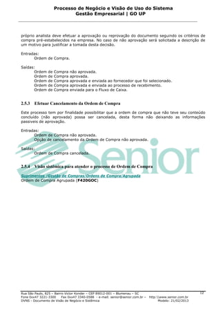 Processo de Negócio e Visão de Uso do Sistema
                             Gestão Empresarial | GO UP



próprio analista deve efetuar a aprovação ou reprovação do documento seguindo os critérios de
compra pré-estabelecidos na empresa. No caso de não aprovação será solicitada a descrição de
um motivo para justificar a tomada desta decisão.

Entradas:
      Ordem de Compra.

Saídas:
       Ordem    de   Compra   não aprovada.
       Ordem    de   Compra   aprovada.
       Ordem    de   Compra   aprovada e enviada ao fornecedor que foi selecionado.
       Ordem    de   Compra   aprovada e enviada ao processo de recebimento.
       Ordem    de   Compra   enviada para o Fluxo de Caixa.


2.5.3   Efetuar Cancelamento da Ordem de Compra

Este processo tem por finalidade possibilitar que a ordem de compra que não teve seu conteúdo
concluído (não aprovada) possa ser cancelada, desta forma não deixando as informações
passiveis de aprovação.

Entradas:
      Ordem de Compra não aprovada.
      Opção de cancelamento da Ordem de Compra não aprovada.

Saídas:
       Ordem de Compra cancelada.


2.5.4   Visão sistêmica para atender o processo de Ordem de Compra

Suprimentos /Gestão de Compras/Ordens de Compra/Agrupada
Ordem de Compra Agrupada (F420GOC)




Rua São Paulo, 825 – Bairro Victor Konder – CEP 89012-001 – Blumenau – SC                                   12
Fone 0xx47 3221-3300      Fax 0xx47 3340-0588 - e-mail: senior@senior.com.br –   http:www.senior.com.br
DVNS - Documento de Visão de Negócio e Sistêmica                                       Modelo: 21/02/2013
 