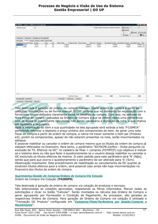 Processo de Negócio e Visão de Uso do Sistema
                            Gestão Empresarial | GO UP




Tela destinada à geração de ordens de compra manuais. Gerar ordens de compra a partir de
cotações, solicitações ou de forma manual. O ERP permite que no momento da negociação com o
fornecedor sejam definidos claramente todos os detalhes da compra. Com isso, na entrada da
Nota Fiscal de compra (indicadas as Ordens de Compra a que se refere) basta uma conferência
com os dados já previamente calculados, não sendo necessária a digitação da nota, o que implica
em agilidade e segurança.
Após a informação do item e sua quantidade na tela agrupada será exibida a tela "F120MCK"
permitindo informar o depósito e preço unitário dos componentes do item. Ao gerar uma nota
fiscal de compra a partir da ordem de compra, a rotina irá trazer somente o item pai (Produto
kit), porém os componentes, apesar de não estarem presentes na nota, serão movimentados no
estoque.
É possível reabilitar ou cancelar a ordem de compra mesmo que os títulos da ordem de compra já
estejam efetivados no financeiro. Para tanto, o parâmetro "E070CPR.CprRco - Exibe pergunta na
exclusão de Tit. Efetivos na OC" no cadastro de filias > compras (F070FCP) cujo objetivo é indicar
se o sistema deve ou não que fazer o questionamento se o usuário deseja reabilitar ou cancelar a
OC excluindo os títulos efetivos da mesma. O valor padrão para este parâmetro será 'N' (Não),
sendo que para que ocorra o questionamento o parâmetro de ser alterado para 'S' (Sim).
Observação importante: Este procedimento de reabilitação ou cancelamento da OC quando já
existirem títulos efetivos para a ordem, será possível caso ainda não haja movimentações no
financeiro dos títulos da ordem de compra.

Suprimentos/Gestão de Compras/Ordens de Compra/Via Cotação
Ordem de Compra Via Cotação (F420OPS)

Tela destinada à geração de ordens de compra via cotação de produtos e serviços.
São selecionadas as cotações aprovadas, respeitando os filtros informados. Marcar todas as
solicitações e clicar no botão “Calcular”. Serão montados os cálculos das Ordens de Compra a
gerar agrupando por Fornecedor e Condição de Pagamento. Ao processar, são geradas as
respectivas Ordens de Compra. Para geração de Ordens de Compra via cotação é utilizada a
“Transação OC Produto” configurada em “Cadastros/Filiais/Parâmetros por Gestão/Compras e
Recebimento”.
Rua São Paulo, 825 – Bairro Victor Konder – CEP 89012-001 – Blumenau – SC                                   13
Fone 0xx47 3221-3300      Fax 0xx47 3340-0588 - e-mail: senior@senior.com.br –   http:www.senior.com.br
DVNS - Documento de Visão de Negócio e Sistêmica                                       Modelo: 21/02/2013
 