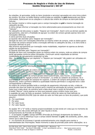 Processo de Negócio e Visão de Uso do Sistema
                            Gestão Empresarial | GO UP



As cotações, já aprovadas, terão os itens (produtos e serviços) agrupados em uma única ordem
de compra. Ao clicar no botão Mostrar exibirá todas as cotações na grid obedecendo aos filtros
informados. Selecionam-se as cotações e o cálculo das ordens de compra se dará pelo botão
Calcular.
Ao mandar mostrar a rotina sugere para o campo transações na grid a mesma transação do
cabeçalho da tela.
A rotina obriga informar a transação nos itens selecionados para processamento ao clicar em
"Calcular".
No cabeçalho da tela possui a opção: "Separar por transação". Assim como as demais opções de
agrupamento, esta tem a finalidade de agrupar na ordem de compra gerada apenas itens com
transações idênticas.
A rotina permite duas situações:
a) Quando não assinalar para "Separar por transação":
Geração de itens com transações diferentes na mesma ordem de compra, onde os dados gerais
da ordem de compra sempre terão a transação definida no cabeçalho da tela, e os itens terão a
transação definida na grid.
Não teremos agrupamento por transação nesta modalidade, respeitam-se apenas as demais
opções de agrupamento.
b) Quando assinalar para "Separar por transação":
Geração de itens com transações iguais na mesma ordem de compra, onde as ordens de compra
serão agrupadas conforme estas transações. Continuam sendo respeitadas as demais
modalidades de agrupamento existentes na tela.
Obs.: As opções "Separar por depósito" e "Separar por transação" não podem ser utilizadas em
conjunto.

Suprimentos /Gestão de Compras/Ordens de Compra/Via Solicitação de Compra
Ordem de Compra Via Solicitação (F420OSC)

Tela destinada à geração de ordens de compra sem a necessidade de efetuar cotações.
Independentemente dos filtros informados serão mostradas as solicitações que ainda não foram
cotadas e que possuem quantidade solicitada maior que a cancelada.
A quantidade da ordem de compra gerada estará subordinada, caso houver, a quantidade
máxima definida na "ligação produto X fornecedor", ou então ao cadastro de produtos. Se a
quantidade da solicitação de compras for superior, a ordem de compra será gerada com duas
sequências, onde a primeira refletirá a quantidade máxima permitida e a segunda terá o valor
correspondente a diferença.
As ordens de compra geradas terão a condição de pagamento informada na tela, a data de
previsão dos itens da ordem de compra será a mesma da solicitação de compra, quando está for
maior que a data atual, do contrário será a data atual mais o prazo do fornecedor.
O botão “Marcar” marca apenas os itens que possuem preço unitário maior que zero.
A sugestão do valor de frete se ajustará, conforme critério de rateio do frete definido no
fornecedor E095HFO.RVLFRE (tipo de rateio do valor do frete para os itens de produto), que pode
assumir:
Q - Por quantidade
P - Por peso
B - Por valor bruto
V - Por valor líquido

As opções "B" e "V" terão a mesma proporcionalidade na tela tendo em vista que no momento da
carga dos itens não existe definição de valor líquido e bruto.
Comportamento da Previsão de Entrega:
1 - é carregado na grid o campo DATPRV (Previsão de Entrega) diretamente da tabela de
solicitações. A única diferença é que o campo estará liberado na grid, não aceitando, porém, data
menor que a data atual.
2 - no momento de processar é gerada automaticamente uma cotação para manter a
rastreabilidade das informações. Neste momento a data de previsão pode sofrer alterações: se a

Rua São Paulo, 825 – Bairro Victor Konder – CEP 89012-001 – Blumenau – SC                                   14
Fone 0xx47 3221-3300      Fax 0xx47 3340-0588 - e-mail: senior@senior.com.br –   http:www.senior.com.br
DVNS - Documento de Visão de Negócio e Sistêmica                                       Modelo: 21/02/2013
 