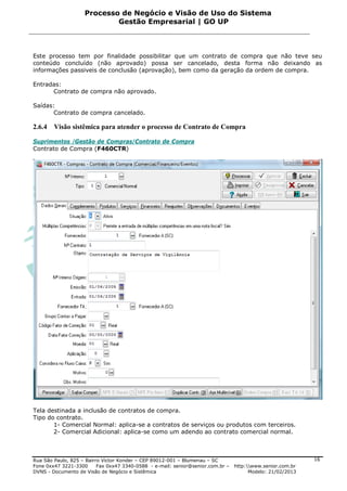 Processo de Negócio e Visão de Uso do Sistema
                            Gestão Empresarial | GO UP



Este processo tem por finalidade possibilitar que um contrato de compra que não teve seu
conteúdo concluído (não aprovado) possa ser cancelado, desta forma não deixando as
informações passiveis de conclusão (aprovação), bem como da geração da ordem de compra.

Entradas:
      Contrato de compra não aprovado.

Saídas:
       Contrato de compra cancelado.

2.6.4   Visão sistêmica para atender o processo de Contrato de Compra

Suprimentos /Gestão de Compras/Contrato de Compra
Contrato de Compra (F460CTR)




Tela destinada a inclusão de contratos de compra.
Tipo do contrato.
       1- Comercial Normal: aplica-se a contratos de serviços ou produtos com terceiros.
       2- Comercial Adicional: aplica-se como um adendo ao contrato comercial normal.



Rua São Paulo, 825 – Bairro Victor Konder – CEP 89012-001 – Blumenau – SC                                   16
Fone 0xx47 3221-3300      Fax 0xx47 3340-0588 - e-mail: senior@senior.com.br –   http:www.senior.com.br
DVNS - Documento de Visão de Negócio e Sistêmica                                       Modelo: 21/02/2013
 