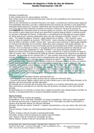 Processo de Negócio e Visão de Uso do Sistema
                            Gestão Empresarial | GO UP



Múltiplas Competências
O valor padrão será sim, para qualquer contrato.
Este campo indica se o contrato permite gerar mais de uma competência nas notas fiscais via
contrato comercial.
Além de ser semelhante ao contrato financeiro com saldo, o contrato por eventos possui algumas
funcionalidades adicionais, que são o cadastramento dos eventos do contrato e suas posteriores
liberações feitas apenas por usuários cadastrados para tal permissão. Este tipo de contrato possui
uma nova página onde é possível visualizar os eventos e liberá-los. Na grid de eventos da
tela F460CTR são mostrados todos os eventos ligados ao contrato, não é possível fazer alteração
nos eventos a partir desta grid, sendo que nesta tela é possível apenas liberar o referido evento
ou cancelar a liberação do mesmo. A liberação e o cancelamento da liberação do evento podem
ser feitas apenas por usuários cadastrados, para isso são utilizados os botões "Liberar" e "Canc.
Liber.". No rodapé da página "Eventos", estão disponíveis os botões: "Cad. Eventos" (para
acessar a tela de cadastro de eventos), "NFE Evento" (para consultar as ligações do mesmo com
itens de NFEs) e também o botão "Gravar Obs." (que serve para confirmar a observação digitada
no momento da liberação de um evento). Nesta tela, toda e qualquer informação alterada na
página "Eventos”, também só será confirmada quando do processamento (botão "processar") do
contrato. Uma vez liberado o evento, a situação do mesmo somente poderá ser alterada por um
usuário com permissão cadastrado na tela "F460EVE” e se ainda não foram geradas notas
ligadas ao evento (mesmo que só digitadas), ou seja, somente se o saldo do evento for igual ao
valor do evento. Obs.: O tratamento do saldo do evento é semelhante ao tratamento do saldo do
contrato. Na gravação de um contrato tipo "11" (por evento) onde ainda não foram cadastrados
eventos, é questionado ao usuário sobre o cadastramento dos eventos: Mensagem: "Não foram
cadastrados eventos para o contrato, deseja cadastrá-los agora?". Caso ele desejar cadastrar,
será chamada a tela "F460EVE" que também poderá ser acessada através do menu no sistema
Gestão Empresarial/ERP conforme mencionado anteriormente. Se o usuário optar por não
cadastrar, futuramente poderá também entrar na página "Eventos" da tela "F460CTR" (botão
no rodapé) para acessar a tela de eventos. Na página "Eventos" somente os usuários
cadastrados na tela “F460EVE” (a habilitação ou dos referidos botões é feita de acordo com a
situação na grid) podem acessar os botões “Liberar” e “Canc. Liber.”, o evento só será liberado
ou cancelado se tiver permissão e se ainda não foram processadas notas ligadas ao evento, ou
seja:
O cancelamento da liberação somente será permitido se:
- Valor do evento for igual ao saldo (evento não foi usado em nenhuma nota);
- O evento não estiver ligado a algum item de nota (mesmo que a nota não esteja fechada, só foi
digitada, não será permitido cancelar liberação).
Na exclusão de um contrato são excluídos seus eventos e os usuários liberadores dos eventos.
Não é permitida a exclusão de um contrato caso ele já estiver vinculado a uma nota fiscal de
entrada.
Na duplicação de um contrato o usuário tem a opção de escolher caso deseja duplicar também os
eventos, e consequentemente os usuários liberadores destes eventos.

Página Produtos
Grid: Para informar os itens de produto.
Competência: se for informado "00/0000" no campo competência, indica que o registro poderá
ser faturado durante toda a vigência do contrato. Se for informada uma data fixa (01/2007) o
registro será faturado apenas no mês/ano definidos.
Situação: Permite ao usuário "Inativar" o registro manualmente e uma vez inativo não será mais
faturado.
Demais Campos: Podem ser informados/selecionados conforme os seus respectivos títulos na
grid.
Produto: Acesso a tela de consulta a produtos/derivação.
Derivação: Acesso a tela de pesquisa de registro das derivações.
Lote: Acesso a tela de consulta de montagem de lote.
Alterar Rateios: Acesso a tela de manutenção de rateios.


Rua São Paulo, 825 – Bairro Victor Konder – CEP 89012-001 – Blumenau – SC                                   17
Fone 0xx47 3221-3300      Fax 0xx47 3340-0588 - e-mail: senior@senior.com.br –   http:www.senior.com.br
DVNS - Documento de Visão de Negócio e Sistêmica                                       Modelo: 21/02/2013
 