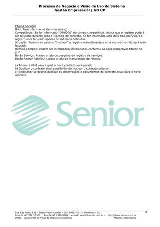 Processo de Negócio e Visão de Uso do Sistema
                            Gestão Empresarial | GO UP



Página Serviços
Grid: Para informar os itens de serviço.
Competência: Se for informado "00/0000" no campo competência, indica que o registro poderá
ser faturado durante toda a vigência do contrato. Se for informada uma data fixa (01/2007) o
registro será faturado apenas no mês/ano definidos.
Situação: Permite ao usuário "Inativar" o registro manualmente e uma vez inativo não será mais
faturado.
Demais Campos: Podem ser informados/selecionados conforme os seus respectivos títulos na
grid.
Botão Serviço: Acesso a tela de pesquisa de registro de serviços.
Botão Alterar Rateios: Acesso a tela de manutenção de rateios.

a) Alterar a filial para a qual o novo contrato será gerado;
b) Duplicar o contrato atual possibilitando inativar o contrato original;
c) Selecionar se deseja duplicar as observações e documentos do contrato atual para o novo
contrato;




Rua São Paulo, 825 – Bairro Victor Konder – CEP 89012-001 – Blumenau – SC                                   18
Fone 0xx47 3221-3300      Fax 0xx47 3340-0588 - e-mail: senior@senior.com.br –   http:www.senior.com.br
DVNS - Documento de Visão de Negócio e Sistêmica                                       Modelo: 21/02/2013
 