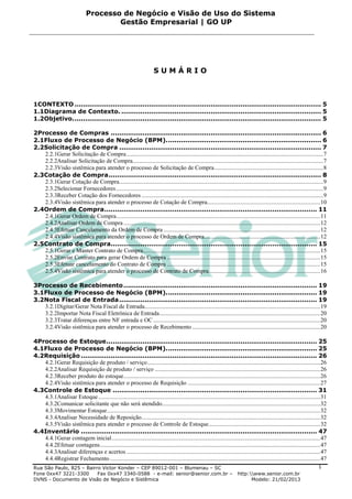 Processo de Negócio e Visão de Uso do Sistema
                                       Gestão Empresarial | GO UP




                                                                        SUMÁRIO



1CONTEXTO .................................................................................................................... 5
1.1Diagrama de Contexto. .............................................................................................. 5
1.2Objetivo. .................................................................................................................... 5

2Processo de Compras ................................................................................................... 6
2.1Fluxo de Processo de Negócio (BPM). ........................................................................ 6
2.2Solicitação de Compra ............................................................................................... 7
   2.2.1Gerar Solicitação de Compra .................................................................................................................................... 7
   2.2.2Analisar Solicitação de Compra................................................................................................................................ 7
   2.2.3Visão sistêmica para atender o processo de Solicitação de Compra ......................................................................... 8
2.3Cotação de Compra .................................................................................................... 8
   2.3.1Gerar Cotação de Compra......................................................................................................................................... 9
   2.3.2Selecionar Fornecedores ........................................................................................................................................... 9
   2.3.3Receber Cotação dos Fornecedores .......................................................................................................................... 9
   2.3.4Visão sistêmica para atender o processo de Cotação de Compra............................................................................ 10
2.4Ordem de Compra .................................................................................................... 11
   2.4.1Gerar Ordem de Compra......................................................................................................................................... 11
   2.4.2Analisar Ordem de Compra .................................................................................................................................... 12
   2.4.3Efetuar Cancelamento da Ordem de Compra ......................................................................................................... 12
   2.4.4Visão sistêmica para atender o processo de Ordem de Compra.............................................................................. 12
2.5Contrato de Compra................................................................................................. 15
   2.5.1Gerar e Manter Contrato de Compra....................................................................................................................... 15
   2.5.2Enviar Contrato para gerar Ordem de Compra ....................................................................................................... 15
   2.5.3Efetuar cancelamento do Contrato de Compra ....................................................................................................... 15
   2.5.4Visão sistêmica para atender o processo de Contrato de Compra........................................................................... 16

3Processo de Recebimento ........................................................................................... 19
3.1Fluxo de Processo de Negócio (BPM). ...................................................................... 19
3.2Nota Fiscal de Entrada ............................................................................................. 19
   3.2.1Digitar/Gerar Nota Fiscal de Entrada...................................................................................................................... 19
   3.2.2Importar Nota Fiscal Eletrônica de Entrada ............................................................................................................ 20
   3.2.3Tratar diferenças entre NF entrada e OC ................................................................................................................ 20
   3.2.4Visão sistêmica para atender o processo de Recebimento ...................................................................................... 20

4Processo de Estoque ................................................................................................... 25
4.1Fluxo de Processo de Negócio (BPM). ...................................................................... 25
4.2Requisição ............................................................................................................... 26
   4.2.1Gerar Requisição de produto / serviço .................................................................................................................... 26
   4.2.2Analisar Requisição de produto / serviço ............................................................................................................... 26
   4.2.3Receber produto do estoque .................................................................................................................................... 26
   4.2.4Visão sistêmica para atender o processo de Requisição ......................................................................................... 27
4.3Controle de Estoque ................................................................................................ 31
   4.3.1Analisar Estoque ..................................................................................................................................................... 31
   4.3.2Comunicar solicitante que não será atendido .......................................................................................................... 32
   4.3.3Movimentar Estoque ............................................................................................................................................... 32
   4.3.4Analisar Necessidade de Reposição........................................................................................................................ 32
   4.3.5Visão sistêmica para atender o processo de Controle de Estoque ........................................................................... 32
4.4Inventário ............................................................................................................... 47
   4.4.1Gerar contagem inicial ............................................................................................................................................ 47
   4.4.2Efetuar contagens .................................................................................................................................................... 47
   4.4.3Analisar diferenças e acertos .................................................................................................................................. 47
   4.4.4Registrar Fechamento ............................................................................................................................................. 47
Rua São Paulo, 825 – Bairro Victor Konder – CEP 89012-001 – Blumenau – SC                                                                                                  1
Fone 0xx47 3221-3300      Fax 0xx47 3340-0588 - e-mail: senior@senior.com.br –                                             http:www.senior.com.br
DVNS - Documento de Visão de Negócio e Sistêmica                                                                                 Modelo: 21/02/2013
 