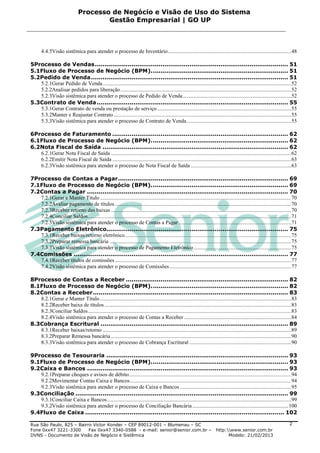 Processo de Negócio e Visão de Uso do Sistema
                                       Gestão Empresarial | GO UP



       4.4.5Visão sistêmica para atender o processo de Inventário ........................................................................................... 48

5Processo de Vendas .................................................................................................... 51
5.1Fluxo de Processo de Negócio (BPM). ...................................................................... 51
5.2Pedido de Venda ...................................................................................................... 51
   5.2.1Gerar Pedido de Venda ........................................................................................................................................... 52
   5.2.2Analisar pedidos para liberação .............................................................................................................................. 52
   5.2.3Visão sistêmica para atender o processo de Pedido de Venda ................................................................................ 52
5.3Contrato de Venda ................................................................................................... 55
   5.3.1Gerar Contrato de venda ou prestação de serviço ................................................................................................... 55
   5.3.2Manter e Reajustar Contrato ................................................................................................................................... 55
   5.3.3Visão sistêmica para atender o processo de Contrato de Venda ............................................................................. 55

6Processo de Faturamento ........................................................................................... 62
6.1Fluxo de Processo de Negócio (BPM). ...................................................................... 62
6.2Nota Fiscal de Saída ................................................................................................ 62
   6.2.1Gerar Nota Fiscal de Saída ..................................................................................................................................... 62
   6.2.2Emitir Nota Fiscal de Saída .................................................................................................................................... 63
   6.2.3Visão sistêmica para atender o processo de Nota Fiscal de Saída .......................................................................... 63

7Processo de Contas a Pagar ........................................................................................ 69
7.1Fluxo de Processo de Negócio (BPM). ...................................................................... 69
7.2Contas a Pagar ........................................................................................................ 70
   7.2.1Gerar e Manter Título ............................................................................................................................................. 70
   7.2.2Avaliar pagamento de títulos .................................................................................................................................. 70
   7.2.3Receber retorno das baixas ..................................................................................................................................... 70
   7.2.4Conciliar Saldos ...................................................................................................................................................... 71
   7.2.5Visão sistêmica para atender o processo de Contas a Pagar ................................................................................... 71
7.3Pagamento Eletrônico.............................................................................................. 75
   7.3.1Receber baixas/retorno eletrônico........................................................................................................................... 75
   7.3.2Preparar remessa bancária ...................................................................................................................................... 75
   7.3.3Visão sistêmica para atender o processo de Pagamento Eletrônico ........................................................................ 75
7.4Comissões ............................................................................................................... 77
   7.4.1Receber títulos de comissões .................................................................................................................................. 77
   7.4.2Visão sistêmica para atender o processo de Comissões .......................................................................................... 77

8Processo de Contas a Receber .................................................................................... 82
8.1Fluxo de Processo de Negócio (BPM). ...................................................................... 82
8.2Contas a Receber ..................................................................................................... 83
   8.2.1Gerar e Manter Título ............................................................................................................................................. 83
   8.2.2Receber baixa de títulos .......................................................................................................................................... 83
   8.2.3Conciliar Saldos ...................................................................................................................................................... 83
   8.2.4Visão sistêmica para atender o processo de Contas a Receber ............................................................................... 84
8.3Cobrança Escritural ................................................................................................. 89
   8.3.1Receber baixas/retorno ........................................................................................................................................... 89
   8.3.2Preparar Remessa bancária ..................................................................................................................................... 90
   8.3.3Visão sistêmica para atender o processo de Cobrança Escritural ........................................................................... 90

9Processo de Tesouraria .............................................................................................. 93
9.1Fluxo de Processo de Negócio (BPM). ...................................................................... 93
9.2Caixa e Bancos ........................................................................................................ 93
   9.2.1Preparar cheques e avisos de débito........................................................................................................................ 94
   9.2.2Movimentar Contas Caixa e Bancos ....................................................................................................................... 94
   9.2.3Visão sistêmica para atender o processo de Caixa e Bancos .................................................................................. 95
9.3Conciliação .............................................................................................................. 99
   9.3.1Conciliar Caixa e Bancos ........................................................................................................................................ 99
   9.3.2Visão sistêmica para atender o processo de Conciliação Bancária ....................................................................... 100
9.4Fluxo de Caixa ....................................................................................................... 102

Rua São Paulo, 825 – Bairro Victor Konder – CEP 89012-001 – Blumenau – SC                                                                                                   2
Fone 0xx47 3221-3300      Fax 0xx47 3340-0588 - e-mail: senior@senior.com.br –                                             http:www.senior.com.br
DVNS - Documento de Visão de Negócio e Sistêmica                                                                                 Modelo: 21/02/2013
 