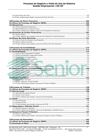 Processo de Negócio e Visão de Uso do Sistema
                                       Gestão Empresarial | GO UP



       9.4.1Gerar Fluxo de Caixa ............................................................................................................................................ 102
       9.4.2Visão sistêmica para atender o processo de Fluxo de Caixa ................................................................................. 103

10Processo de Plano Financeiro ................................................................................. 105
10.1Fluxo de Processo de Negócio (BPM). .................................................................. 105
10.2Orçamento ........................................................................................................... 106
   10.2.1Gerar Orçamentos Financeiros ........................................................................................................................... 106
   10.2.2Gerar Rateios por Centro de Custos .................................................................................................................... 106
   10.2.3Visão sistêmica para atender o processo de Orçamentos Financeiros ................................................................ 106
10.3Controle de Contas Financeiras ........................................................................... 107
   10.3.1Gerar Análise ...................................................................................................................................................... 108
   10.3.2Visão sistêmica para atender o processo de Controle de Contas Financeiras ..................................................... 108
10.4Fluxo de Caixa Gerencial ..................................................................................... 111
   10.4.1Gerar Fluxo de Caixa por conta financeira ......................................................................................................... 111
   10.4.2Gerar Análise Gerencial ...................................................................................................................................... 111
   10.4.3Visão sistêmica para atender o processo de Fluxo de Caixa Gerencial .............................................................. 112

11Processo de Contabilidade ...................................................................................... 114
11.1Fluxo de Processo de Negócio (BPM). .................................................................. 114
11.2Contabilidade ...................................................................................................... 114
   11.2.1Gerar Lotes/Lançamentos Contábeis .................................................................................................................. 115
   11.2.2Gerar Lançamentos composição auxiliar ............................................................................................................ 116
   11.2.3Gerar Rateio de Lançamentos ............................................................................................................................. 116
   11.2.4Gerar saldos contábeis e auxiliar ........................................................................................................................ 116
   11.2.5Gerar Orçamento Contábil .................................................................................................................................. 116
   11.2.6Gerar Rateio de Orçamentos ............................................................................................................................... 117
   11.2.7Gerar análise Orçado x Realizado....................................................................................................................... 117
   11.2.8Visão sistêmica para atender o processo de Contabilidade ................................................................................. 117
11.3Arquivos Fiscais (Contabilidade) ......................................................................... 130
   11.3.1Gerar SPED Contábil (ECD-Escrita Contábil Digital) ....................................................................................... 130
   11.3.2Gerar SPED FCONT .......................................................................................................................................... 131
   11.3.3Validar arquivos no PVA .................................................................................................................................... 131
   11.3.4Visão sistêmica para atender o processo de Arquivos Fiscais (Contabilidade) .................................................. 131
11.4Visões Contábeis ................................................................................................. 135
   11.4.1Gerar Plano de Visões......................................................................................................................................... 135
   11.4.2Gerar valores por Conta Contábil ....................................................................................................................... 135
   11.4.3Visão sistêmica para atender o processo de Visões Contábeis ........................................................................... 135

12Processo de Tributos .............................................................................................. 138
12.1Fluxo de Processo de Negócio (BPM). .................................................................. 138
12.2Escrituração ........................................................................................................ 138
   12.2.1Receber Movimentos Fiscais .............................................................................................................................. 139
   12.2.2Gerar Livros Fiscais ............................................................................................................................................ 139
   12.2.3Visão sistêmica para atender o processo de Escrituração ................................................................................... 139
12.3CIAP .................................................................................................................... 148
   12.3.1Gerar Parcelas ..................................................................................................................................................... 148
   12.3.2Calcular CIAP ..................................................................................................................................................... 148
   12.3.3Visão sistêmica para atender o processo de CIAP .............................................................................................. 148
12.4Operações e Cálculos Fiscais ............................................................................... 151
   12.4.1Receber Impostos Apurados ............................................................................................................................... 152
   12.4.2Visão sistêmica para atender o processo de Operações e Cálculos Fiscais ......................................................... 152
12.5Arquivos Fiscais (Tributos) .................................................................................. 157
   12.5.1Gerar Arquivos Fiscais ....................................................................................................................................... 157
   12.5.2Visão sistêmica para atender o processo de Arquivos Fiscais (Tributos) ........................................................... 157

13Processo de Patrimônio .......................................................................................... 165
13.1Fluxo de Processo de Negócio (BPM). .................................................................. 165
13.2Controle de Bens ................................................................................................. 166

Rua São Paulo, 825 – Bairro Victor Konder – CEP 89012-001 – Blumenau – SC                                                                                                   3
Fone 0xx47 3221-3300      Fax 0xx47 3340-0588 - e-mail: senior@senior.com.br –                                             http:www.senior.com.br
DVNS - Documento de Visão de Negócio e Sistêmica                                                                                 Modelo: 21/02/2013
 