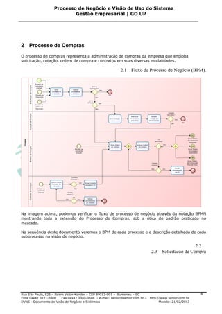 Processo de Negócio e Visão de Uso do Sistema
                            Gestão Empresarial | GO UP




2 Processo de Compras
O processo de compras representa a administração de compras da empresa que engloba
solicitação, cotação, ordem de compra e contratos em suas diversas modalidades.

                                                             2.1 Fluxo de Processo de Negócio (BPM).




Na imagem acima, podemos verificar o fluxo de processo de negócio através da notação BPMN
mostrando toda a extensão do Processo de Compras, sob a ótica do padrão praticado no
mercado.

Na sequência deste documento veremos o BPM de cada processo e a descrição detalhada de cada
subprocesso na visão de negócio.

                                                                                                      2.2
                                                                                 2.3 Solicitação de Compra




Rua São Paulo, 825 – Bairro Victor Konder – CEP 89012-001 – Blumenau – SC                                   6
Fone 0xx47 3221-3300      Fax 0xx47 3340-0588 - e-mail: senior@senior.com.br –   http:www.senior.com.br
DVNS - Documento de Visão de Negócio e Sistêmica                                       Modelo: 21/02/2013
 