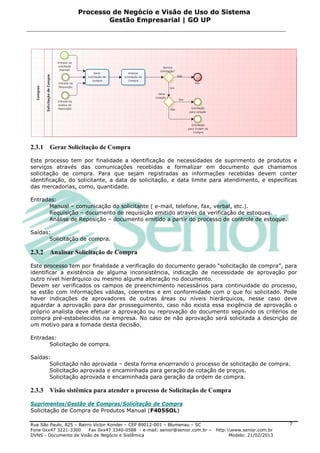 Processo de Negócio e Visão de Uso do Sistema
                            Gestão Empresarial | GO UP




2.3.1   Gerar Solicitação de Compra

Este processo tem por finalidade a identificação de necessidades de suprimento de produtos e
serviços através das comunicações recebidas e formalizar em documento que chamamos
solicitação de compra. Para que sejam registradas as informações recebidas devem conter
identificação, do solicitante, a data de solicitação, e data limite para atendimento, e específicas
das mercadorias, como, quantidade.

Entradas:
      Manual – comunicação do solicitante ( e-mail, telefone, fax, verbal, etc.).
      Requisição – documento de requisição emitido através da verificação de estoques.
      Análise de Reposição – documento emitido a partir do processo de controle de estoque.

Saídas:
       Solicitação de compra.

2.3.2   Analisar Solicitação de Compra

Este processo tem por finalidade a verificação do documento gerado “solicitação de compra”, para
identificar a existência de alguma inconsistência, indicação de necessidade de aprovação por
outro nível hierárquico ou mesmo alguma alteração no documento.
Devem ser verificados os campos de preenchimento necessários para continuidade do processo,
se estão com informações válidas, coerentes e em conformidade com o que foi solicitado. Pode
haver indicações de aprovadores de outras áreas ou níveis hierárquicos, nesse caso deve
aguardar a aprovação para dar prosseguimento, caso não exista essa exigência de aprovação o
próprio analista deve efetuar a aprovação ou reprovação do documento seguindo os critérios de
compra pré-estabelecidos na empresa. No caso de não aprovação será solicitada a descrição de
um motivo para a tomada desta decisão.

Entradas:
      Solicitação de compra.

Saídas:
       Solicitação não aprovada – desta forma encerrando o processo de solicitação de compra.
       Solicitação aprovada e encaminhada para geração de cotação de preços.
       Solicitação aprovada e encaminhada para geração da ordem de compra.

2.3.3   Visão sistêmica para atender o processo de Solicitação de Compra

Suprimentos/Gestão de Compras/Solicitação de Compra
Solicitação de Compra de Produtos Manual (F405SOL)

Rua São Paulo, 825 – Bairro Victor Konder – CEP 89012-001 – Blumenau – SC                                   7
Fone 0xx47 3221-3300      Fax 0xx47 3340-0588 - e-mail: senior@senior.com.br –   http:www.senior.com.br
DVNS - Documento de Visão de Negócio e Sistêmica                                       Modelo: 21/02/2013
 
