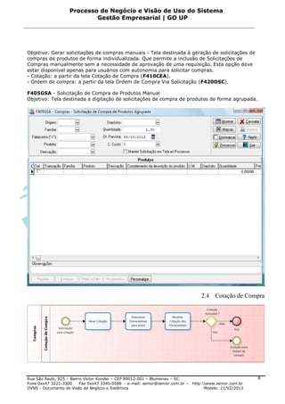 Processo de Negócio e Visão de Uso do Sistema
                            Gestão Empresarial | GO UP




Objetivo: Gerar solicitações de compras manuais - Tela destinada à geração de solicitações de
compras de produtos de forma individualizada. Que permite a inclusão de Solicitações de
Compras manualmente sem a necessidade de aprovação de uma requisição. Esta opção deve
estar disponível apenas para usuários com autonomia para solicitar compras.
- Cotação: a partir da tela Cotação de Compra (F410CEA).
- Ordem de compra: a partir da tela Ordem de Compra Via Solicitação (F420OSC).

F405GSA - Solicitação de Compra de Produtos Manual
Objetivo: Tela destinada a digitação de solicitações de compra de produtos de forma agrupada.




                                                                                     2.4 Cotação de Compra




Rua São Paulo, 825 – Bairro Victor Konder – CEP 89012-001 – Blumenau – SC                                   8
Fone 0xx47 3221-3300      Fax 0xx47 3340-0588 - e-mail: senior@senior.com.br –   http:www.senior.com.br
DVNS - Documento de Visão de Negócio e Sistêmica                                       Modelo: 21/02/2013
 