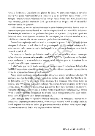 7E S TAR ME NOS E R R ADO
rápida e facilmente. Considere seus planos de férias. As premissas poderiam ser sobre
custo (“Não posso pagar essas férias”), satisfação (“Eu me divertirei nessas férias”), coor-
denação (“meus parentes podem encontrar comigo nessas férias”) etc. Aqui, a redução de
risco é tão fácil, consiste apenas em fazer alguns minutos de pesquisa online, ler resenhas
e enviar e-mails aos parentes.
Infelizmente, as pessoas sempre cometem o erro de fazer processos demais antes de
testar as suposições no mundo real. Na ciência computacional, essa armadilha é chamada
de otimização prematura, na qual você faz ajustes ou aprimora códigos ou algoritmos
(otimiza) muito antes (prematuramente). Se suas suposições estiverem erradas, todo o
trabalho será descartado, tornando-se uma perda de tempo no final.
É semelhante a planejar as férias inteiras pressupondo que sua família poderá ir junto e
só depois finalmente consultá-la e ela dizer que não poderá ir. Então você teria que voltar
atrás e mudar tudo, mas todo esse trabalho poderia ser evitado se houvesse uma simples
comunicação inicial.
De volta à terra das startups, há outro modelo mental para ajudá-lo a testar suas supo-
sições, chamado produto mínimo viável, ou MVP. O MVP é o produto que você está de-
senvolvendo com recursos suficientes, na quantidade mínima, para ser testado de forma
exequível, ou viável, por pessoas reais.
O MVP evita que você trabalhe sozinho por muito tempo. O cofundador do LinkedIn,
Reid Hoffman, coloca a questão nestes termos: “Se não está envergonhado com a primeira
versão do seu produto, lançou-o tarde demais.”
Assim como muitos dos modelos mentais úteis, você sempre será lembrado do MVP
agora que está familiarizado com ele. Um adágio militar muito citado diz: “Nenhum pla-
no de batalha sobrevive ao contato com o inimigo.” E o boxeador Mike Tyson (antes do
combate em 1996 contra Evander Holyfield): “Todo mundo tem um plano até levar um
soco na boca.” Não importa o contexto, o que querem dizer é que o primeiro plano prova-
velmente está errado. Embora seja o melhor ponto de partida que se tem agora, é preciso
revisá-lo sempre baseado no feedback do mundo real. E nós recomendamos fazer o míni-
mo de trabalho possível antes de ter esse feedback.
Com a redução de risco, é possível estender o modelo MVP para ajustar muitos outros
contextos: a organização mínima viável, comunicação mínima viável, estratégia mínima
viável, experimento mínimo viável. Já que temos inúmeros modelos mentais para expli-
car, estamos tentando dar as explicações mínimas viáveis!
CG_MIOLO_SuperThinking.indb 7CG_MIOLO_SuperThinking.indb 7 10/06/2020 11:19:0610/06/2020 11:19:06
AM
O
STR
A
 