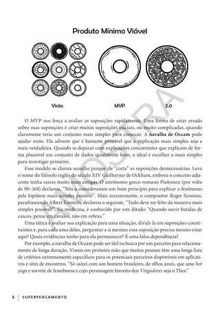 8 SUPERPENSAM ENTO
O MVP nos força a avaliar as suposições rapidamente. Uma forma de estar errado
sobre suas suposições é criar muitas suposições iniciais, ou muito complicadas, quando
claramente teria um conjunto mais simples para começar. A navalha de Occam pode
ajudar nisto. Ela adverte que é bastante provável que a explicação mais simples seja a
mais verdadeira. Quando se deparar com explicações concorrentes que explicam de for-
ma plausível um conjunto de dados igualmente bom, o ideal é escolher a mais simples
para investigar primeiro.
Esse modelo se chama navalha porque ele “corta” as suposições desnecessárias. Leva
o nome do filósofo inglês do século XIV Guilherme de Ockham, embora o conceito adja-
cente tenha raízes muito mais antigas. O astrônomo greco-romano Ptolomeu (por volta
de 90–168) declarou, “Nós o consideramos um bom princípio para explicar o fenômeno
pela hipótese mais simples possível”. Mais recentemente, o compositor Roger Sessions,
parafraseando Albert Einstein, declarou o seguinte, “Tudo deve ser feito da maneira mais
simples possível!”. Na medicina, é conhecido por este ditado: “Quando ouvir batidas de
cascos, pense em cavalos, não em zebras.”
Uma tática é avaliar sua explicação para uma situação, dividi-la em suposições consti-
tuintes e, para cada uma delas, perguntar a si mesmo: essa suposição precisa mesmo estar
aqui? Quais evidências tenho para ela permanecer? É uma falsa dependência?
Por exemplo, a navalha de Occam pode ser útil na busca por um parceiro para relaciona-
mento de longa duração. Vimos em primeira mão que muitas pessoas têm uma longa lista
de critérios extremamente específicos para os potenciais parceiros disponíveis em aplicati-
vos e sites de encontros. “Só sairei com um homem brasileiro, de olhos azuis, que ame hot
yoga e sorvete de framboesa e cujo personagem favorito dos Vingadores seja o Thor.”
CG_MIOLO_SuperThinking.indb 8CG_MIOLO_SuperThinking.indb 8 10/06/2020 11:19:0610/06/2020 11:19:06
AM
O
STR
A
 