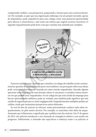 12 SUPERPENS AM ENTO
compreender melhor a sua perspectiva, preparando o terreno para uma conversa favorá-
vel. Por exemplo, se quer que sua organização embarque em um projeto inovador, apesar
de dispendioso, pode enquadrá-lo para seus colegas como uma potencial oportunidade
para ofuscar a concorrência, e não como um esforço que exigiria recursos excessivos. O
segundo enquadramento pode fazer com que o projeto seja rejeitado por completo.
É preciso também estar ciente de que a família e os colegas de trabalho trarão constan-
temente questões de enquadramento para você também e sua percepção sobre essas ideias
pode variar consideravelmente baseada em como estarão enquadradas. Quando alguém
apresenta uma ideia nova ou uma decisão, afaste-se um pouco e considere outras manei-
ras em que podem estar enquadradas. Se um colega diz que está saindo do emprego para
buscar oportunidades melhores, pode ser verdade, mas também pode significar que está
saindo da organização por se sentir negligenciado. Enquadramentos múltiplos podem ser
válidos, ainda que transmitam perspectivas muito diferentes.
Se você lê sites de notícias na internet, então provavelmente conhece tudo sobre en-
quadramento, ou pelo menos deveria. Por exemplo, as manchetes têm efeito de enqua-
dramento que influenciam o significado que o público tem das notícias. Em 31 de agosto
de 2015, três policiais atenderam a um chamado de emergência relativo a um assalto em
progresso. Infelizmente, o chamado não especificou o endereço exato e os policiais se
CG_MIOLO_SuperThinking.indb 12CG_MIOLO_SuperThinking.indb 12 10/06/2020 11:19:0610/06/2020 11:19:06
AM
O
STR
A
 