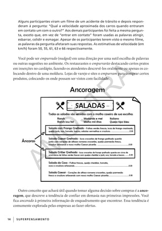14 SUPERPENS AM ENTO
Alguns participantes viram um filme de um acidente de trânsito e depois respon-
deram à pergunta: “Qual a velocidade aproximada dos carros quando entraram
em contato um com o outro?” Aos demais participantes foi feita a mesma pergun-
ta, exceto que, em vez de “entrar em contato” foram usadas as palavras atingir,
esbarrar, colidir e esmagar. Apesar de os participantes terem visto o mesmo filme,
as palavras da pergunta afetaram suas respostas. As estimativas de velocidade (em
km/h) foram 50, 55, 61, 63 e 66 respectivamente.
Você pode ser empurrado (nudged) em uma direção por uma sutil escolha de palavras
ou outras sugestões no ambiente. Os restaurantes o empurrarão destacando certos pratos
em inserções no cardápio, fazendo os atendentes descrevê-los oralmente ou apenas os co-
locando dentro de uma moldura. Lojas de varejo e sites o empurram para comprar certos
produtos, colocando-os onde possam ser vistos com facilidade.
Outro conceito que achará útil quando tomar alguma decisão sobre compras é a anco-
ragem, que descreve a tendência de confiar em demasia nas primeiras impressões. Você
fica ancorado à primeira informação de enquadramento que encontrar. Essa tendência é
comumente explorada pelas empresas ao fazer ofertas.
CG_MIOLO_SuperThinking.indb 14CG_MIOLO_SuperThinking.indb 14 10/06/2020 11:19:0610/06/2020 11:19:06
AM
O
STR
A
 