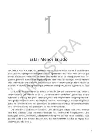 1
1
Estar Menos Errado
VOCÊ PODE NÃO PERCEBER, MAS toma dezenas de decisões todos os dias. E quando toma
essas decisões, sejam pessoais ou profissionais, a pretensão é estar mais vezes certo do que
errado. No entanto, estar certo de forma consistente é difícil de conseguir com mais fre-
quência, porque o mundo é um lugar complexo e em constante evolução. Você é o tempo
todo confrontado com situações desconhecidas e quase sempre com grande variedade de
escolhas. A resposta certa pode surgir apenas em retrospecto, isso se algum dia ela ficar
clara.
Carl Jacobi foi um matemático alemão do século XIX que costumava dizer, “inverta,
sempre inverta” (na verdade, ele disse, “Man muss immer umkehren”, porque seu idioma
nativo era o alemão). Ele queria dizer que pensar em um problema com perspectiva in-
versa pode desbloquear novas estratégias e soluções. Por exemplo, a maioria das pessoas
pensa em investir dinheiro pela perspectiva de fazer mais dinheiro; o pensamento inverso
seria investir dinheiro pela perspectiva de não perder dinheiro.
Ou considere a alimentação saudável. Uma abordagem direta seria tentar montar
uma dieta saudável, talvez cozinhando mais em casa, controlando os ingredientes. Uma
abordagem inversa, no entanto, seria tentar evitar opções que não sejam saudáveis. Você
poderia ainda ir aos mesmos restaurantes, mas simplesmente escolher as opções mais
saudáveis quando fosse lá.
CG_MIOLO_SuperThinking.indb 1CG_MIOLO_SuperThinking.indb 1 10/06/2020 11:19:0510/06/2020 11:19:05
AM
O
STR
A
 