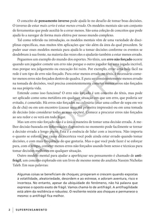 2 SUPERPENSAM ENTO
O conceito de pensamento inverso pode ajudá-lo no desafio de tomar boas decisões.
O inverso de estar mais certo é estar menos errado. Os modelos mentais são um conjunto
de ferramentas que pode auxiliá-lo a errar menos. São uma coleção de conceitos que pode
ajudá-lo a navegar de forma mais efetiva por nosso mundo complexo.
Tal como referido na introdução, os modelos mentais vêm de uma variedade de disci-
plinas específicas, mas muitos têm aplicações que vão além da área da qual procedem. Se
puder usar esses modelos mentais para ajudá-lo a tomar decisões conforme os eventos se
desdobram à sua frente, na maioria das vezes eles o ajudarão também a estar menos errado.
Peguemos um exemplo do mundo dos esportes. No tênis, um erro não forçado ocorre
quando um jogador comete um erro não porque o outro jogador fez uma jogada incrível,
mas porque seu julgamento ou execução foi ruim. Por exemplo, errar uma bola fácil na
rede é um tipo de erro não forçado. Para estar menos errado no tênis, é necessário come-
ter menos erros não forçados dentro de quadra. E para ser consistentemente menos errado
na tomada de decisões, você precisa consistentemente cometer menos erros não forçados
na sua própria vida.
Entende como isso funciona? O erro não forçado é um conceito do tênis, mas pode
ser aplicado como uma metáfora em qualquer situação em que um erro, que poderia ser
evitado, é cometido. Há erros não forçados na culinária (usar uma colher de sopa em vez
da de chá) ou em um encontro (causar uma má primeira impressão) ou em uma tomada
de decisão (não considerar todas as suas opções). Comece a procurar erros não forçados
ao seu redor e os verá em todo lugar.
Mas um erro não forçado não é a única maneira de tomar uma decisão errada. A me-
lhor decisão baseada em informações disponíveis no momento pode facilmente se tornar
a decisão errada a longo prazo. Esta é a essência de lidar com a incerteza. Não importa
o quanto se esforce, por causa da incerteza você pode ainda estar errado quando tomar
decisões, e com mais frequência do que gostaria. Mas o que você pode fazer é se esforçar
para, com o tempo, cometer menos erros não forçados usando bom senso e técnicas para
tomar decisões melhores em qualquer situação.
Outro modelo mental para ajudar a aperfeiçoar seu pensamento é chamado de anti-
frágil, um conceito explorado em um livro de mesmo nome do analista Nassim Nicholas
Taleb. Em suas palavras:
Algumas coisas se beneficiam de choques; prosperam e crescem quando expostas
à volatilidade, aleatoriedade, desordem e ao estresse, e adoram aventura, risco e
incerteza. No entanto, apesar da ubiquidade do fenômeno, não há palavra que
expresse o oposto exato de frágil. Vamos chamá-lo de antifrágil. A antifragilidade
está além da resiliência e robustez. O resiliente resiste aos choques e permanece o
mesmo: o antifrágil fica melhor.
CG_MIOLO_SuperThinking.indb 2CG_MIOLO_SuperThinking.indb 2 10/06/2020 11:19:0510/06/2020 11:19:05
AM
O
STR
A
 