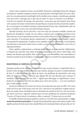 3E S TAR ME NOS E R R ADO
Assim como compensa tornar seu portfólio financeiro antifrágil diante dos choques
econômicos, também compensa tornar seu pensamento antifrágil diante de novas deci-
sões. Se o seu pensamento é antifrágil, ele fica melhor com o tempo, à medida que aprende
com seus erros e interage com o que está ao redor. É como se exercitar na academia —
você dá um estímulo de choque nos músculos e ossos para que eles fiquem mais fortes
com o passar do tempo. Gostaríamos de aperfeiçoar seu processo de pensamento ajudan-
do-o a incorporar os modelos mentais no pensamento do dia a dia, combinando cada vez
mais os modelos certos com uma determinada situação.
Quando terminar de ler este livro, você terá mais de trezentos modelos mentais de
dezenas de disciplinas voando em sua cabeça, ansiosos para surgir no momento certo.
Não é preciso ser um especialista em tênis ou em análise financeira para se beneficiar com
esses conceitos. É necessário apenas compreender os significados mais amplos e aplicá-
-los quando for apropriado. Se aplicar esses modelos mentais consistente e corretamente,
suas decisões se tornarão muito menos erradas, ou invertendo, muito mais certas. Isto é o
superpensamento.
Neste capítulo, exploraremos a resolução de problemas sem preconceito. Infelizmente,
a evolução nos conectou com várias armadilhas mentais. Se não estiver ciente delas, você
tomará má decisões por padrão. Mas se reconhecer essas armadilhas com antecedência e
evitá-las usando técnicas testadas e comprovadas, estará no caminho do superpensamento.
MANTENHA-O SIMPLES, ESTÚPIDO!
Qualquer professor de ciências ou matemática que se preze destaca a importância de sa-
bermos como derivar todas as fórmulas que usamos, porque só assim a compreendemos
de fato. É a diferença entre ser capaz de atacar um problema de matemática com uma
folha de papel em branco e precisar que alguém lhe dê uma fórmula para começar. É
também a diferença entre ser um chef — alguém que sabe pegar os ingredientes e trans-
formá-los em um prato incrível sem olhar para o livro de receitas — e ser um cozinheiro
que só sabe seguir a receita.
Lauren foi assistente de ensino em vários cursos durante seus anos na MIT. Um curso
tinha um livro que vinha junto com um CD, e nele havia um aplicativo simples que po-
deria ser usado como calculadora para as fórmulas de estatística do livro. Em um exame,
um aluno escreveu a seguinte resposta para um dos problemas de estatística proposto:
“Usaria o CD para inserir os números e obter a resposta.” O aluno não era um chef.
O modelo mental central para ajudá-lo a tornar-se um chef com o pensamento é o argu-
mento dos primeiros princípios. É o ponto de partida prático para estar menos errado, e isso
significa pensar de baixo para cima usando blocos de construção básicos do que acha ser ver-
CG_MIOLO_SuperThinking.indb 3CG_MIOLO_SuperThinking.indb 3 10/06/2020 11:19:0510/06/2020 11:19:05
AM
O
STR
A
 