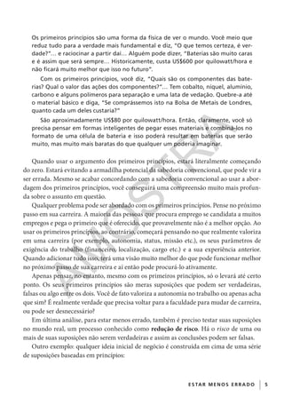 5E S TAR ME NOS E R R ADO
Os primeiros princípios são uma forma da física de ver o mundo. Você meio que
reduz tudo para a verdade mais fundamental e diz, “O que temos certeza, é ver-
dade?”… e raciocinar a partir daí… Alguém pode dizer, “Baterias são muito caras
e é assim que será sempre… Historicamente, custa US$600 por quilowatt/hora e
não ficará muito melhor que isso no futuro”.
Com os primeiros princípios, você diz, “Quais são os componentes das bate-
rias? Qual o valor das ações dos componentes?”… Tem cobalto, níquel, alumínio,
carbono e alguns polímeros para separação e uma lata de vedação. Quebre-a até
o material básico e diga, “Se comprássemos isto na Bolsa de Metais de Londres,
quanto cada um deles custaria?”
São aproximadamente US$80 por quilowatt/hora. Então, claramente, você só
precisa pensar em formas inteligentes de pegar esses materiais e combiná-los no
formato de uma célula de bateria e isso poderá resultar em baterias que serão
muito, mas muito mais baratas do que qualquer um poderia imaginar.
Quando usar o argumento dos primeiros princípios, estará literalmente começando
do zero. Estará evitando a armadilha potencial da sabedoria convencional, que pode vir a
ser errada. Mesmo se acabar concordando com a sabedoria convencional ao usar a abor-
dagem dos primeiros princípios, você conseguirá uma compreensão muito mais profun-
da sobre o assunto em questão.
Qualquer problema pode ser abordado com os primeiros princípios. Pense no próximo
passo em sua carreira. A maioria das pessoas que procura emprego se candidata a muitos
empregos e pega o primeiro que é oferecido, que provavelmente não é a melhor opção. Ao
usar os primeiros princípios, ao contrário, começará pensando no que realmente valoriza
em uma carreira (por exemplo, autonomia, status, missão etc.), os seus parâmetros de
exigência do trabalho (financeiro, localização, cargo etc.) e a sua experiência anterior.
Quando adicionar tudo isso, terá uma visão muito melhor do que pode funcionar melhor
no próximo passo de sua carreira e aí então pode procurá-lo ativamente.
Apenas pensar, no entanto, mesmo com os primeiros princípios, só o levará até certo
ponto. Os seus primeiros princípios são meras suposições que podem ser verdadeiras,
falsas ou algo entre os dois. Você de fato valoriza a autonomia no trabalho ou apenas acha
que sim? É realmente verdade que precisa voltar para a faculdade para mudar de carreira,
ou pode ser desnecessário?
Em última análise, para estar menos errado, também é preciso testar suas suposições
no mundo real, um processo conhecido como redução de risco. Há o risco de uma ou
mais de suas suposições não serem verdadeiras e assim as conclusões podem ser falsas.
Outro exemplo: qualquer ideia inicial de negócio é construída em cima de uma série
de suposições baseadas em princípios:
CG_MIOLO_SuperThinking.indb 5CG_MIOLO_SuperThinking.indb 5 10/06/2020 11:19:0610/06/2020 11:19:06
AM
O
STR
A
 