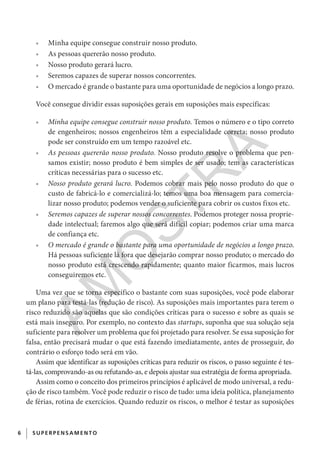 6 SUPERPENSAM ENTO
•	 Minha equipe consegue construir nosso produto.
•	 As pessoas quererão nosso produto.
•	 Nosso produto gerará lucro.
•	 Seremos capazes de superar nossos concorrentes.
•	 O mercado é grande o bastante para uma oportunidade de negócios a longo prazo.
Você consegue dividir essas suposições gerais em suposições mais específicas:
•	 Minha equipe consegue construir nosso produto. Temos o número e o tipo correto
de engenheiros; nossos engenheiros têm a especialidade correta; nosso produto
pode ser construído em um tempo razoável etc.
•	 As pessoas quererão nosso produto. Nosso produto resolve o problema que pen-
samos existir; nosso produto é bem simples de ser usado; tem as características
críticas necessárias para o sucesso etc.
•	 Nosso produto gerará lucro. Podemos cobrar mais pelo nosso produto do que o
custo de fabricá-lo e comercializá-lo; temos uma boa mensagem para comercia-
lizar nosso produto; podemos vender o suficiente para cobrir os custos fixos etc.
•	 Seremos capazes de superar nossos concorrentes. Podemos proteger nossa proprie-
dade intelectual; faremos algo que será difícil copiar; podemos criar uma marca
de confiança etc.
•	 O mercado é grande o bastante para uma oportunidade de negócios a longo prazo.
Há pessoas suficiente lá fora que desejarão comprar nosso produto; o mercado do
nosso produto está crescendo rapidamente; quanto maior ficarmos, mais lucros
conseguiremos etc.
Uma vez que se torna específico o bastante com suas suposições, você pode elaborar
um plano para testá-las (redução de risco). As suposições mais importantes para terem o
risco reduzido são aquelas que são condições críticas para o sucesso e sobre as quais se
está mais inseguro. Por exemplo, no contexto das startups, suponha que sua solução seja
suficiente para resolver um problema que foi projetado para resolver. Se essa suposição for
falsa, então precisará mudar o que está fazendo imediatamente, antes de prosseguir, do
contrário o esforço todo será em vão.
Assim que identificar as suposições críticas para reduzir os riscos, o passo seguinte é tes-
tá-las, comprovando-as ou refutando-as, e depois ajustar sua estratégia de forma apropriada.
Assim como o conceito dos primeiros princípios é aplicável de modo universal, a redu-
ção de risco também. Você pode reduzir o risco de tudo: uma ideia política, planejamento
de férias, rotina de exercícios. Quando reduzir os riscos, o melhor é testar as suposições
CG_MIOLO_SuperThinking.indb 6CG_MIOLO_SuperThinking.indb 6 10/06/2020 11:19:0610/06/2020 11:19:06
AM
O
STR
A
 