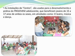 • As instalações do “Centro”, são usadas para o desenvolvimento e
prática do PROJOVEM adolescente, que beneficiam jovens de 15 a
17 anos de ambos os sexos, em atividades como: O teatro, música
e dança.
 