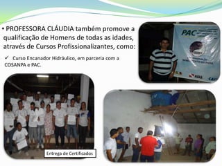 • PROFESSORA CLÁUDIA também promove a
 qualificação de Homens de todas as idades,
 através de Cursos Profissionalizantes, como:
 Curso Encanador Hidráulico, em parceria com a
COSANPA e PAC.




                 Entrega de Certificados
 