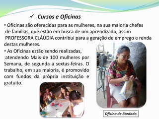  Cursos e Oficinas
• Oficinas são oferecidas para as mulheres, na sua maioria chefes
 de famílias, que estão em busca de um aprendizado, assim
 PROFESSORA CLÁUDIA contribui para a geração de emprego e renda
destas mulheres.
• As Oficinas estão sendo realizadas,
 atendendo Mais de 100 mulheres por
Semana, de segunda a sextas-feiras. O
trabalho, em sua maioria, é promovido
com fundos da própria instituição e
gratuito.




                                            Oficina de Bordado
 