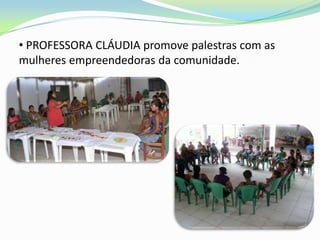 • PROFESSORA CLÁUDIA promove palestras com as
mulheres empreendedoras da comunidade.
 
