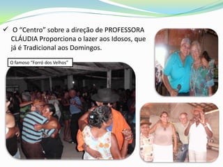  O “Centro” sobre a direção de PROFESSORA
  CLÁUDIA Proporciona o lazer aos Idosos, que
  já é Tradicional aos Domingos.
  O famoso “Forró dos Velhos”
 