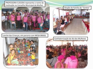 PROFESSORA CLÁUDIA representa o nome da
   instituição no Conselho Municipal da Mulher.
                                                               Oração da Família do “Centro”




Lanche das Crianças, em parceria com MESA BRASIL.
                                                    Confraternização do dia das Mulheres
 