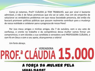 Como já notamos, Prof.ª CLÁUDIA já TEM TRABALHO, que por sinal é bastante
admirável, e não é de falsas promessas que ela vai se valer, mas sim do empenho de
solucionar os verdadeiros problemas em que nossa Sociedade presencia, daí então ela
buscará promover políticas públicas que possam realmente contribuir para a mudança
de nossa realidade e colaborar para o progresso de nosso Povo!

     Por isso meus amigos e minhas amigas, dia 7 de outubro, com o seu voto de
confiança, e crente no trabalho e da competência dessa mulher vamos firmar um
compromisso, e sem dúvidas a sua candidata à vereadora será PROFESSORA CLÁUDIA, e
com fé em Deus e com o seu apoio, alcançaremos a vitória!

    Um forte abraço.




                 A Força da Mulher pela
 