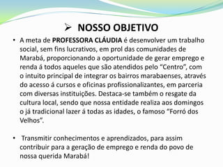  NOSSO OBJETIVO
• A meta de PROFESSORA CLÁUDIA é desenvolver um trabalho
  social, sem fins lucrativos, em prol das comunidades de
  Marabá, proporcionando a oportunidade de gerar emprego e
  renda á todos aqueles que são atendidos pelo “Centro”, com
  o intuito principal de integrar os bairros marabaenses, através
  do acesso á cursos e oficinas profissionalizantes, em parceria
  com diversas instituições. Destaca-se também o resgate da
  cultura local, sendo que nossa entidade realiza aos domingos
  o já tradicional lazer á todas as idades, o famoso “Forró dos
  Velhos”.

• Transmitir conhecimentos e aprendizados, para assim
  contribuir para a geração de emprego e renda do povo de
  nossa querida Marabá!
 
