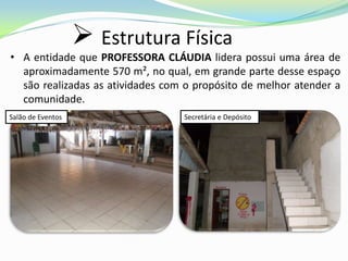  Estrutura Física
• A entidade que PROFESSORA CLÁUDIA lidera possui uma área de
  aproximadamente 570 m², no qual, em grande parte desse espaço
  são realizadas as atividades com o propósito de melhor atender a
  comunidade.
Salão de Eventos                  Secretária e Depósito
 