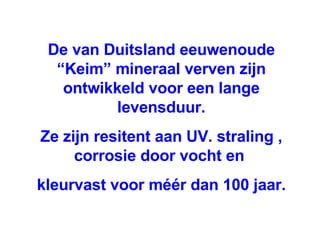 De van Duitsland eeuwenoude “Keim” mineraal verven zijn ontwikkeld voor een lange levensduur. Ze zijn resitent aan UV. straling , corrosie door vocht en  kleurvast voor méér dan 100 jaar. 