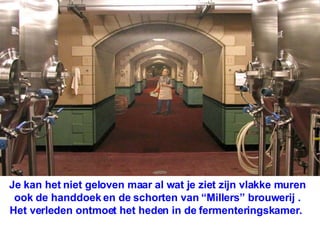 Je kan het niet geloven maar al wat je ziet zijn vlakke muren ook de handdoek en de schorten van “Millers” brouwerij . Het verleden ontmoet het heden in de fermenteringskamer.  