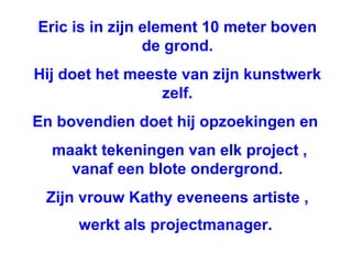 Eric is in zijn element 10 meter boven de grond. Hij doet het meeste van zijn kunstwerk zelf. En bovendien doet hij opzoekingen en  maakt tekeningen van elk project , vanaf een blote ondergrond. Zijn vrouw Kathy eveneens artiste , werkt als projectmanager.   