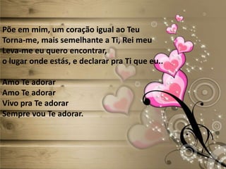 Põe em mim, um coração igual ao Teu
Torna-me, mais semelhante a Ti, Rei meu
Leva-me eu quero encontrar,
o lugar onde estás, e declarar pra Ti que eu..
Amo Te adorar
Amo Te adorar
Vivo pra Te adorar
Sempre vou Te adorar.
 