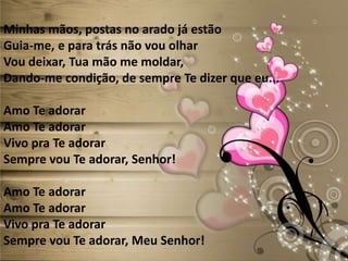 Minhas mãos, postas no arado já estão
Guia-me, e para trás não vou olhar
Vou deixar, Tua mão me moldar,
Dando-me condição, de sempre Te dizer que eu...
Amo Te adorar
Amo Te adorar
Vivo pra Te adorar
Sempre vou Te adorar, Senhor!
Amo Te adorar
Amo Te adorar
Vivo pra Te adorar
Sempre vou Te adorar, Meu Senhor!
 