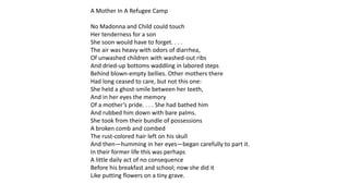 A Mother In A Refugee Camp
No Madonna and Child could touch
Her tenderness for a son
She soon would have to forget. . . .
The air was heavy with odors of diarrhea,
Of unwashed children with washed-out ribs
And dried-up bottoms waddling in labored steps
Behind blown-empty bellies. Other mothers there
Had long ceased to care, but not this one:
She held a ghost-smile between her teeth,
And in her eyes the memory
Of a mother’s pride. . . . She had bathed him
And rubbed him down with bare palms.
She took from their bundle of possessions
A broken comb and combed
The rust-colored hair left on his skull
And then—humming in her eyes—began carefully to part it.
In their former life this was perhaps
A little daily act of no consequence
Before his breakfast and school; now she did it
Like putting flowers on a tiny grave.
 